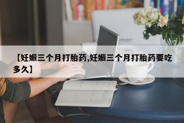 流产药联系方式【妊娠三个月打胎药,妊娠三个月打胎药要吃多久】