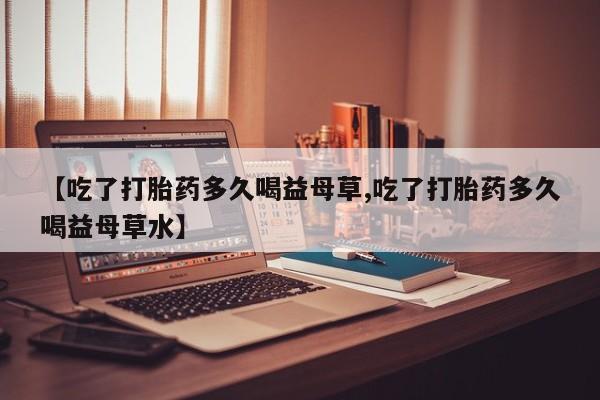 流产药联系方式【吃了打胎药多久喝益母草,吃了打胎药多久喝益母草水】