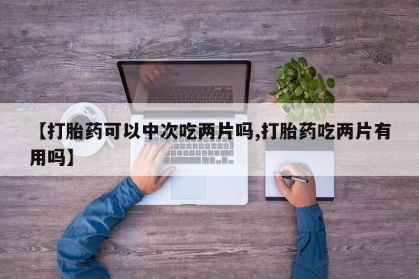 流产药联系方式【打胎药可以中次吃两片吗,打胎药吃两片有用吗】