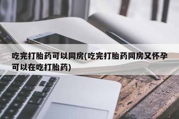 流产药联系方式吃完打胎药可以同房(吃完打胎药同房又怀孕可以在吃打胎药)