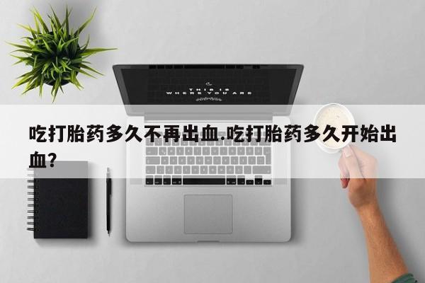 流产药联系方式吃打胎药多久不再出血.吃打胎药多久开始出血？