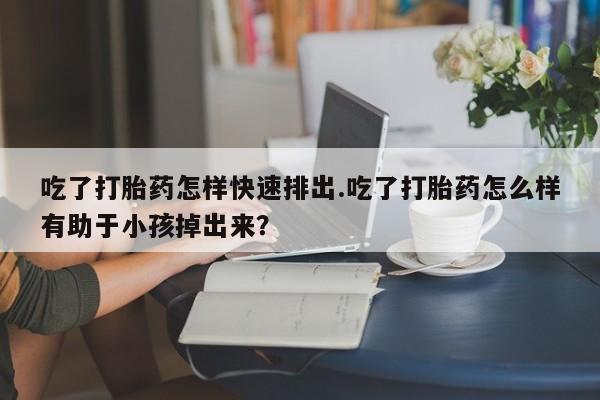 流产药联系方式吃了打胎药怎样快速排出.吃了打胎药怎么样有助于小孩掉出来？