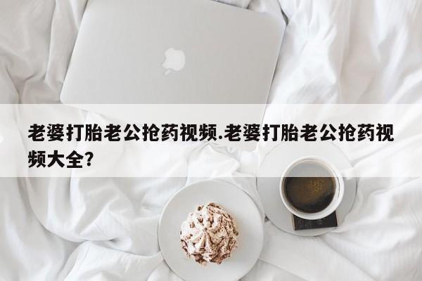 流产药联系方式老婆打胎老公抢药视频.老婆打胎老公抢药视频大全？