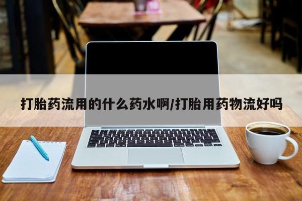 流产药联系方式打胎药流用的什么药水啊/打胎用药物流好吗