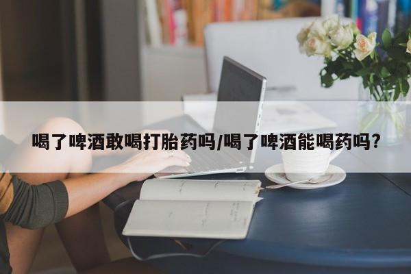 流产药联系方式喝了啤酒敢喝打胎药吗/喝了啤酒能喝药吗?