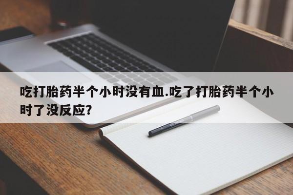 流产药联系方式吃打胎药半个小时没有血.吃了打胎药半个小时了没反应？