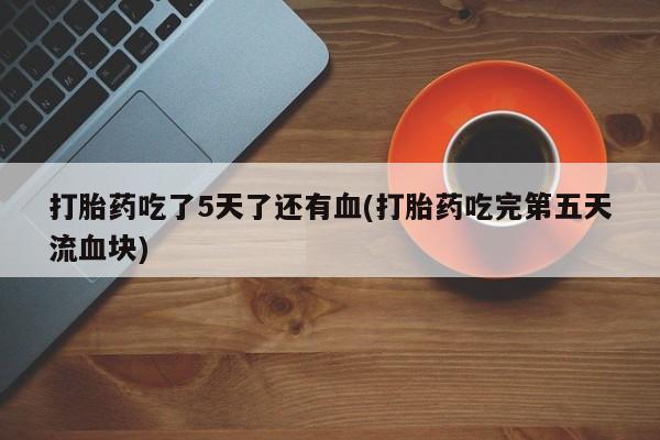 流产药联系方式打胎药吃了5天了还有血(打胎药吃完第五天流血块)