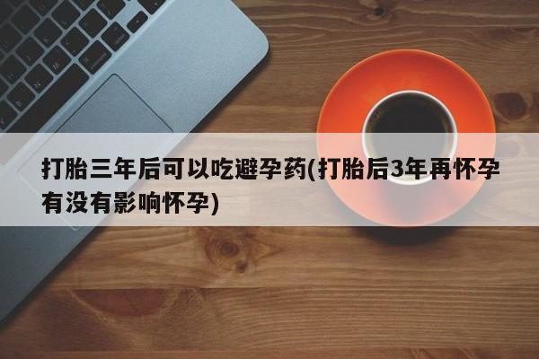 流产药联系方式打胎三年后可以吃避孕药(打胎后3年再怀孕有没有影响怀孕)