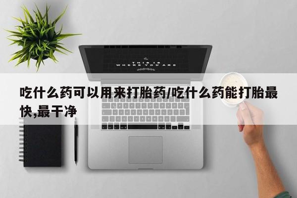 流产药联系方式吃什么药可以用来打胎药/吃什么药能打胎最快,最干净