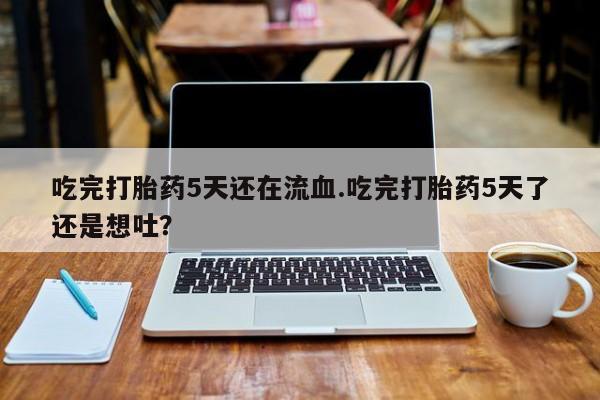 流产药联系方式吃完打胎药5天还在流血.吃完打胎药5天了还是想吐？