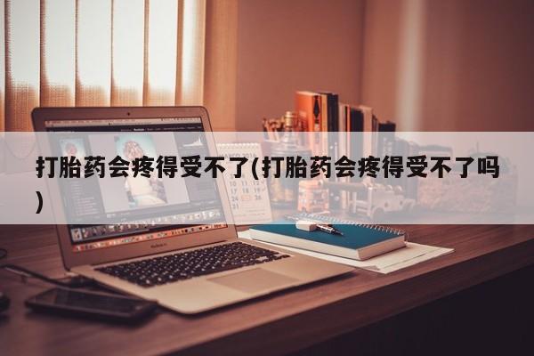 流产药联系方式打胎药会疼得受不了(打胎药会疼得受不了吗)
