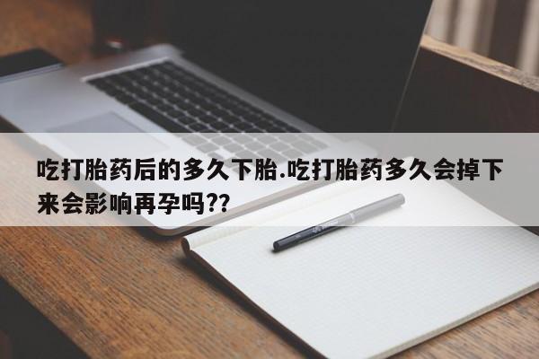 流产药联系方式吃打胎药后的多久下胎.吃打胎药多久会掉下来会影响再孕吗?？