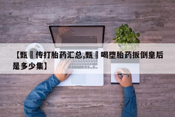 流产药联系方式【甄嬛传打胎药汇总,甄嬛喝堕胎药扳倒皇后是多少集】