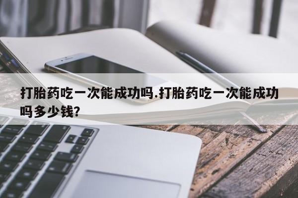 流产药联系方式打胎药吃一次能成功吗.打胎药吃一次能成功吗多少钱？