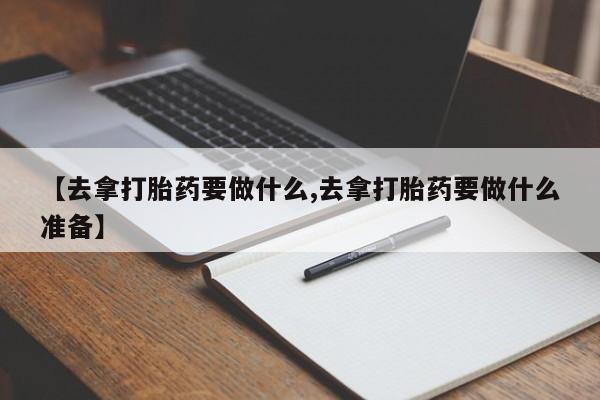 流产药联系方式【去拿打胎药要做什么,去拿打胎药要做什么准备】