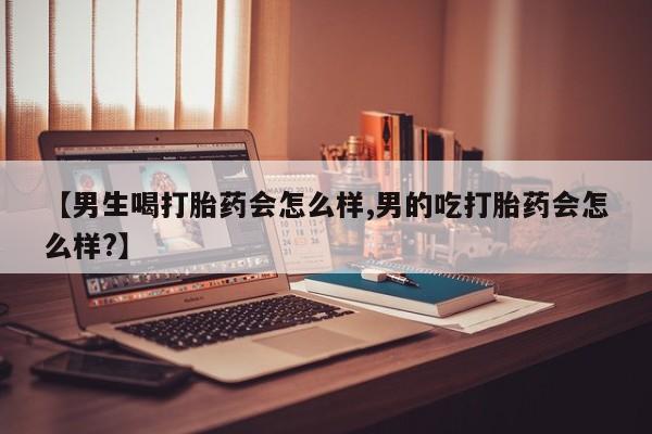 流产药联系方式【男生喝打胎药会怎么样,男的吃打胎药会怎么样?】