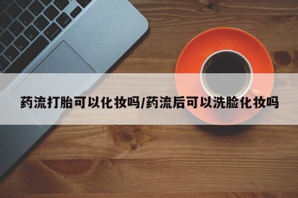 流产药联系方式药流打胎可以化妆吗/药流后可以洗脸化妆吗