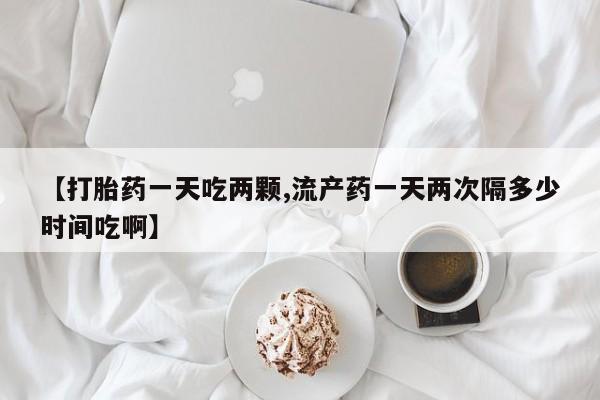 流产药联系方式【打胎药一天吃两颗,流产药一天两次隔多少时间吃啊】