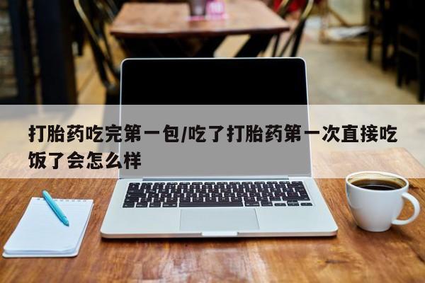 流产药联系方式打胎药吃完第一包/吃了打胎药第一次直接吃饭了会怎么样