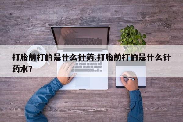 流产药联系方式打胎前打的是什么针药.打胎前打的是什么针药水？