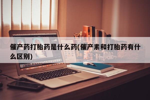流产药联系方式催产药打胎药是什么药(催产素和打胎药有什么区别)
