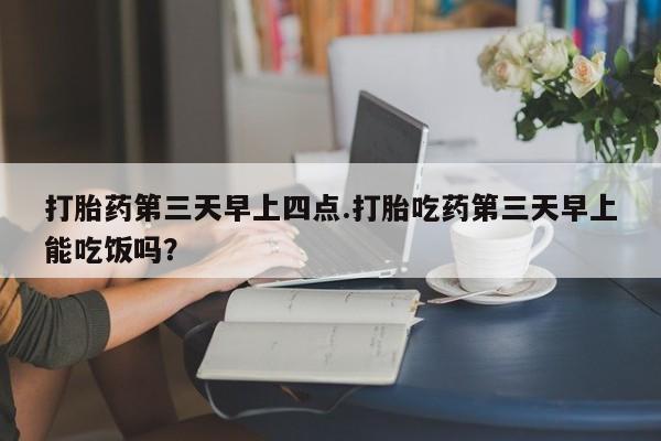 流产药联系方式打胎药第三天早上四点.打胎吃药第三天早上能吃饭吗？