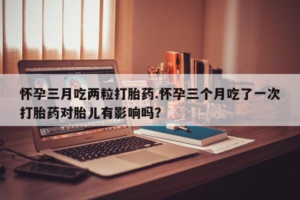 流产药联系方式怀孕三月吃两粒打胎药.怀孕三个月吃了一次打胎药对胎儿有影响吗？