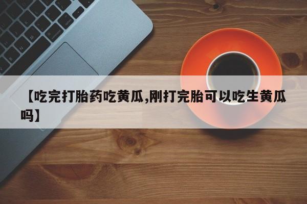 流产药联系方式【吃完打胎药吃黄瓜,刚打完胎可以吃生黄瓜吗】