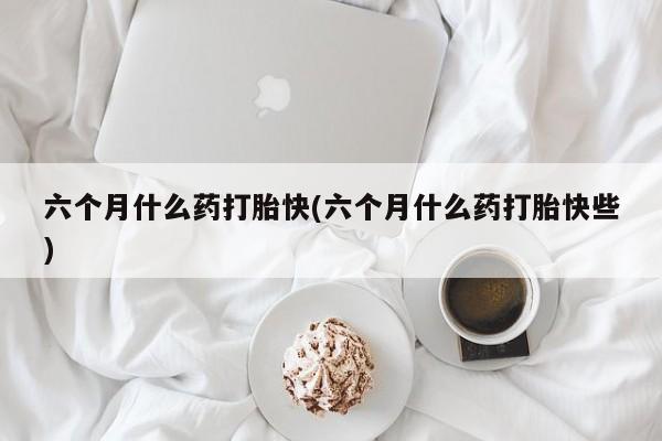 流产药联系方式六个月什么药打胎快(六个月什么药打胎快些)