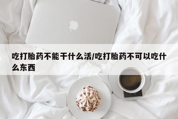 流产药联系方式吃打胎药不能干什么活/吃打胎药不可以吃什么东西