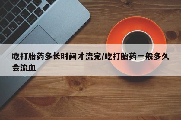 流产药联系方式吃打胎药多长时间才流完/吃打胎药一般多久会流血