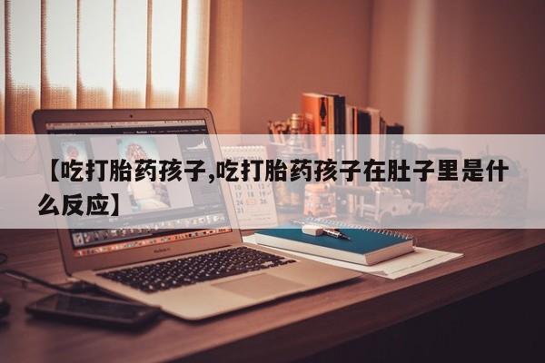 流产药联系方式【吃打胎药孩子,吃打胎药孩子在肚子里是什么反应】