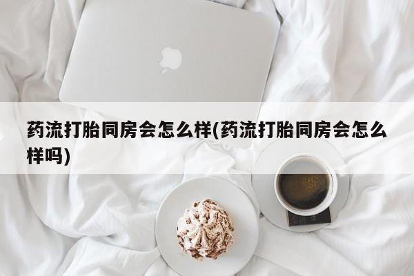 流产药联系方式药流打胎同房会怎么样(药流打胎同房会怎么样吗)