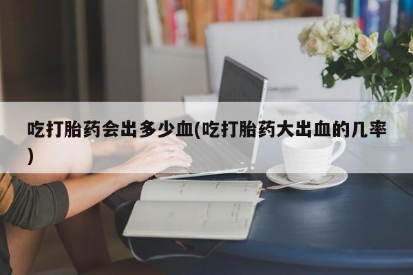 流产药联系方式吃打胎药会出多少血(吃打胎药大出血的几率)