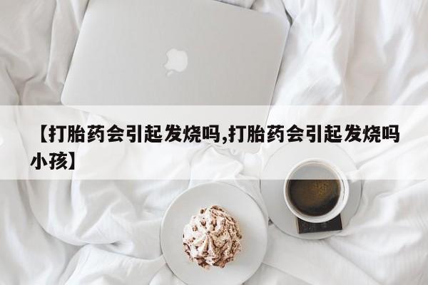 流产药联系方式【打胎药会引起发烧吗,打胎药会引起发烧吗小孩】