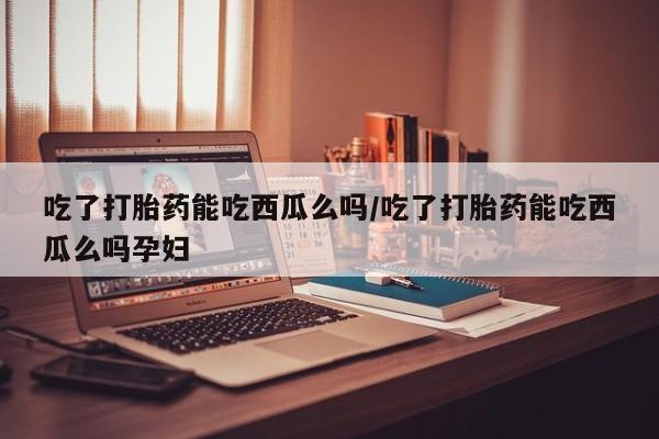 流产药联系方式吃了打胎药能吃西瓜么吗/吃了打胎药能吃西瓜么吗孕妇