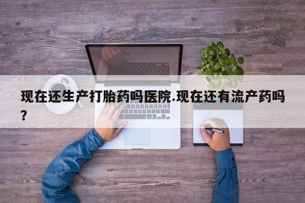 流产药联系方式现在还生产打胎药吗医院.现在还有流产药吗？