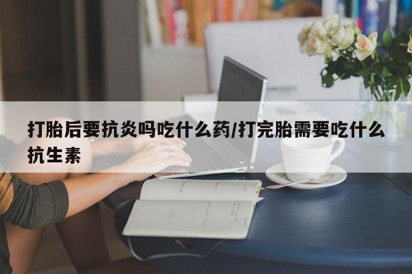 流产药联系方式打胎后要抗炎吗吃什么药/打完胎需要吃什么抗生素