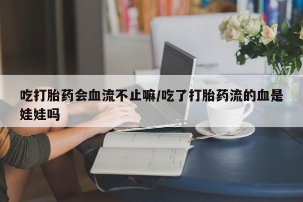 流产药联系方式吃打胎药会血流不止嘛/吃了打胎药流的血是娃娃吗