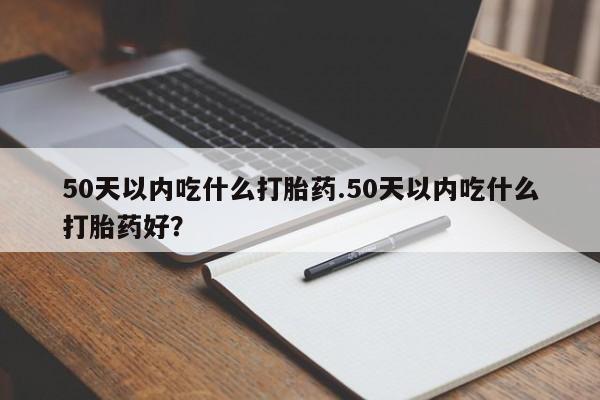 流产药联系方式50天以内吃什么打胎药.50天以内吃什么打胎药好？