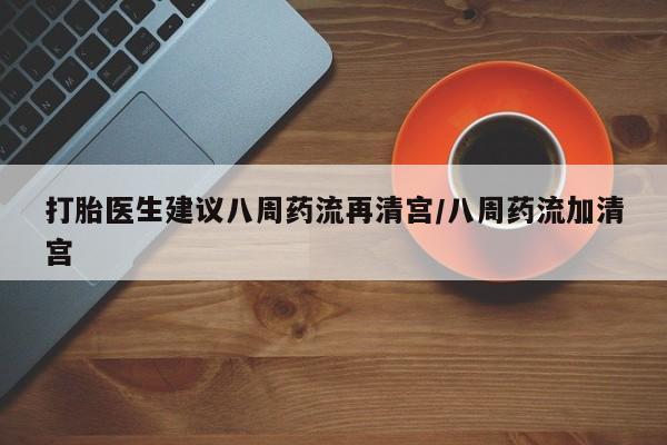流产药联系方式打胎医生建议八周药流再清宫/八周药流加清宫