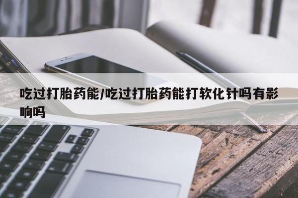 流产药联系方式吃过打胎药能/吃过打胎药能打软化针吗有影响吗