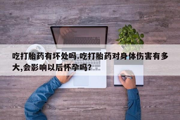流产药联系方式吃打胎药有坏处吗.吃打胎药对身体伤害有多大,会影响以后怀孕吗？