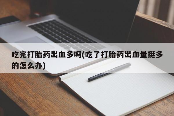 流产药联系方式吃完打胎药出血多吗(吃了打胎药出血量挺多的怎么办)