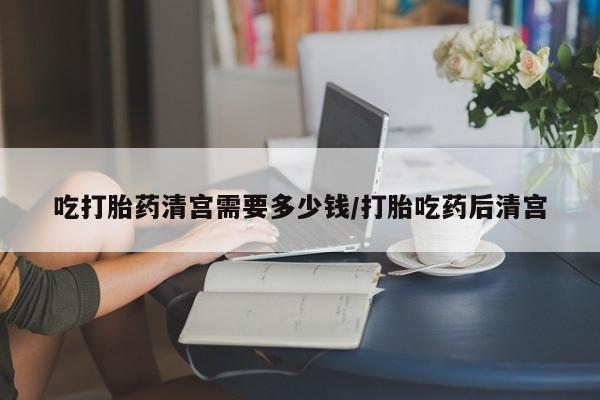 流产药联系方式吃打胎药清宫需要多少钱/打胎吃药后清宫