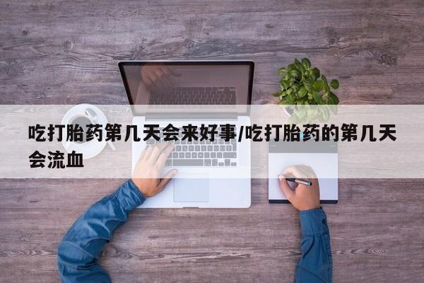 流产药联系方式吃打胎药第几天会来好事/吃打胎药的第几天会流血