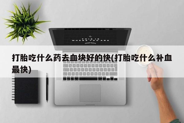 流产药联系方式打胎吃什么药去血块好的快(打胎吃什么补血最快)