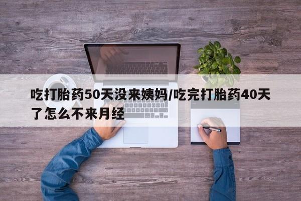 流产药联系方式吃打胎药50天没来姨妈/吃完打胎药40天了怎么不来月经