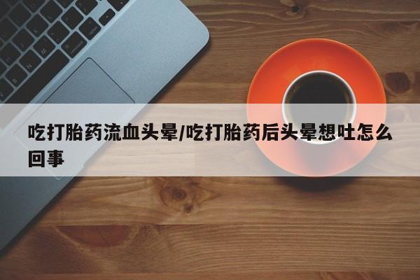 流产药联系方式吃打胎药流血头晕/吃打胎药后头晕想吐怎么回事