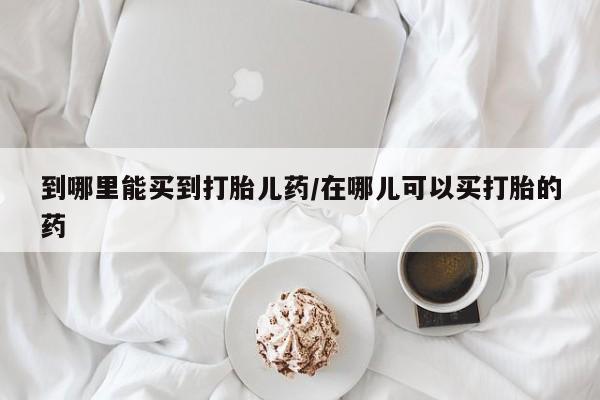 流产药联系方式到哪里能买到打胎儿药/在哪儿可以买打胎的药